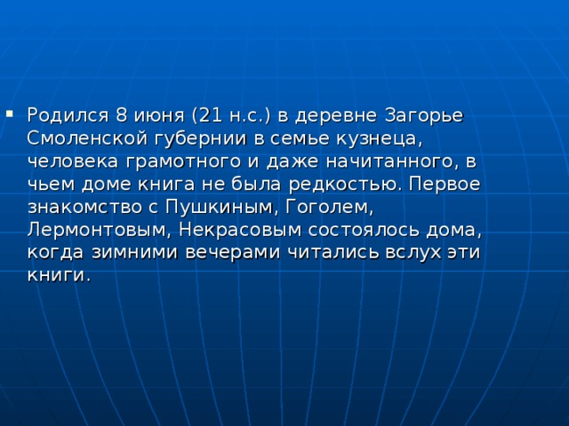 Родился 8 июня (21 н.с.) в деревне Загорье Смоленской губернии в семье кузнеца, человека грамотного и даже начитанного, в чьем доме книга не была редкостью. Первое знакомство с Пушкиным, Гоголем, Лермонтовым, Некрасовым состоялось дома, когда зимними вечерами читались вслух эти книги. 