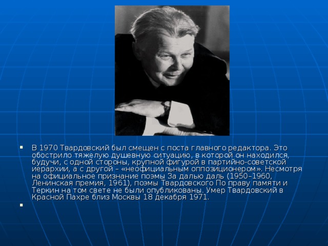 В 1970 Твардовский был смещен с поста главного редактора. Это обострило тяжелую душевную ситуацию, в которой он находился, будучи, с одной стороны, крупной фигурой в партийно-советской иерархии, а с другой – «неофициальным оппозиционером». Несмотря на официальное признание поэмы За далью даль (1950–1960, Ленинская премия, 1961), поэмы Твардовского По праву памяти и Теркин на том свете не были опубликованы. Умер Твардовский в Красной Пахре близ Москвы 18 декабря 1971. 