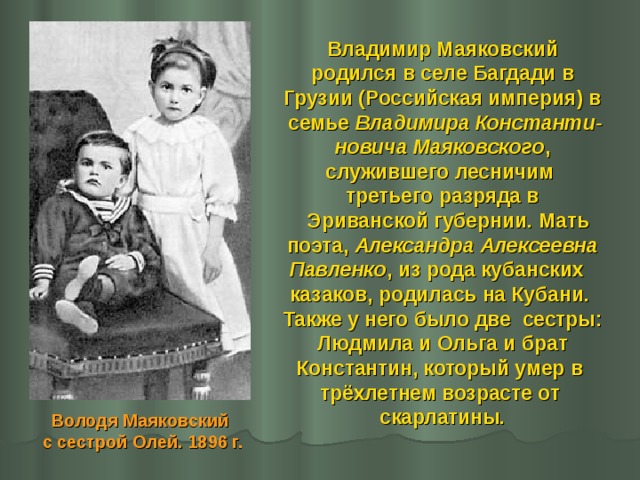 Владимир Маяковский  родился в селе Багдади в Грузии (Российская империя) в  семье Владимира Константи- новича Маяковского ,  служившего лесничим третьего разряда в  Эриванской губернии. Мать  поэта, Александра Алексеевна Павленко , из рода кубанских казаков, родилась на Кубани. Также у него было две сестры:  Людмила и Ольга и брат Константин, который умер в трёхлетнем возрасте от скарлатины. Володя Маяковский с сестрой Олей. 1896 г. 