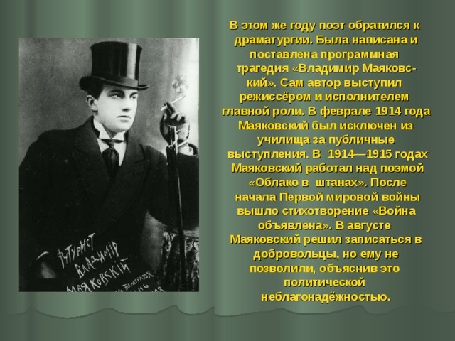 В этом же году поэт обратился к драматургии. Была написана и поставлена программная трагедия «Владимир Маяковс- кий». Сам автор выступил режиссёром и исполнителем главной роли. В феврале 1914 года  Маяковский был исключен из училища за публичные  выступления. В 1914—1915 годах  Маяковский работал над поэмой  «Облако в штанах». После  начала Первой мировой войны  вышло стихотворение «Война объявлена». В августе Маяковский решил записаться в  добровольцы, но ему не позволили, объяснив это политической неблагонадёжностью. 