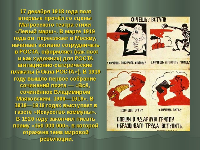 17 декабря 1918 года поэт впервые прочёл со сцены Матросского театра стихи «Левый марш». В марте 1919 года он переезжает в Москву, начинает активно сотрудничать  в РОСТА, оформляет (как поэт  и как художник) для РОСТА агитационно-сатирические плакаты («Окна РОСТА»). В 1919 году вышло первое собрание сочинений поэта — «Всё, сочинённое Владимиром Маяковским. 1909—1919». В 1918—1919 годах выступает в  газете «Искусство коммуны». В 1920 году закончил писать  поэму «150 000 000», в которой отражена тема мировой  революции. 