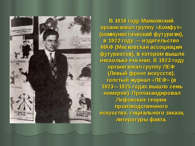В 1918 году Маяковский организовал группу «Комфут» (коммунистический футуризм), в 1922 году — издательство МАФ (Московская ассоциация футуристов), в котором вышло несколько его книг. В 1923 году организовал группу ЛЕФ (Левый фронт искусств), толстый журнал «ЛЕФ» (в 1923—1925 годах вышло семь  номеров). Пропагандировал Лефовские теории производственного искусства, социального заказа, литературы факта. 