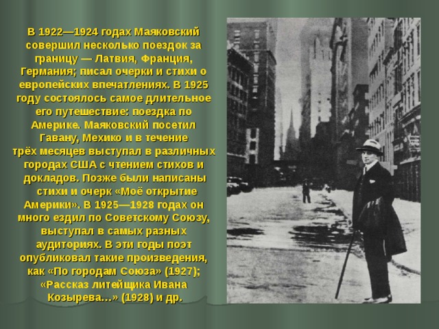 В 1922—1924 годах Маяковский совершил несколько поездок за границу — Латвия, Франция, Германия; писал очерки и стихи о европейских впечатлениях. В 1925 году состоялось самое длительное его путешествие: поездка по Америке. Маяковский посетил Гавану, Мехико и в течение трёх месяцев выступал в различных городах США с чтением стихов и докладов. Позже были написаны  стихи и очерк «Моё открытие Америки». В 1925—1928 годах он много ездил по Советскому Союзу, выступал в самых разных аудиториях. В эти годы поэт опубликовал такие произведения, как «По городам Союза» (1927); «Рассказ литейщика Ивана Козырева…» (1928) и др.  
