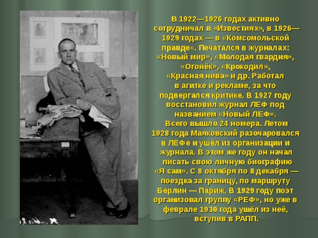 В 1922—1926 годах активно сотрудничал в «Известиях», в 1926— 1929 годах — в «Комсомольской правде». Печатался в журналах: «Новый мир», «Молодая гвардия», «Огонёк», «Крокодил», «Красная нива» и др. Работал в агитке и рекламе, за что подвергался критике. В 1927 году восстановил журнал ЛЕФ под названием «Новый ЛЕФ». Всего вышло 24 номера. Летом 1928 года Маяковский разочаровался в ЛЕФе и ушёл из организации и журнала. В этом же году он начал  писать свою личную биографию  «Я сам». С 8 октября по 8 декабря — поездка за границу, по маршруту Берлин — Париж. В 1929 году поэт организовал группу «РЕФ», но уже в феврале 1930 года ушёл из неё, вступив в РАПП.   