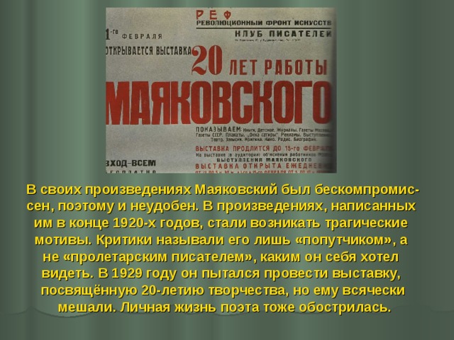 В своих произведениях Маяковский был бескомпромис- сен, поэтому и неудобен. В произведениях, написанных им в конце 1920-х годов, стали возникать трагические мотивы. Критики называли его лишь «попутчиком», а не «пролетарским писателем», каким он себя хотел видеть. В 1929 году он пытался провести выставку, посвящённую 20-летию творчества, но ему всячески  мешали. Личная жизнь поэта тоже обострилась.  