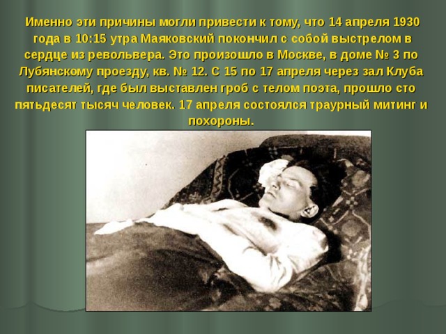 Именно эти причины могли привести к тому, что 14 апреля 1930  года в 10:15 утра Маяковский покончил с собой выстрелом в сердце из револьвера. Это произошло в Москве, в доме № 3 по Лубянскому проезду, кв. № 12. С 15 по 17 апреля через зал Клуба писателей, где был выставлен гроб с телом поэта, прошло сто пятьдесят тысяч человек. 17 апреля состоялся траурный митинг и похороны. 