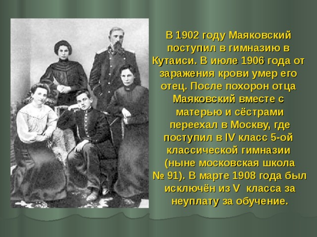 В 1902 году Маяковский поступил в гимназию в Кутаиси. В июле 1906 года от заражения крови умер его отец. После похорон отца Маяковский вместе с матерью и сёстрами  переехал в Москву, где поступил в IV класс 5-ой классической гимназии (ныне московская школа №  91). В марте 1908 года был  исключён из V класса за неуплату за обучение.  
