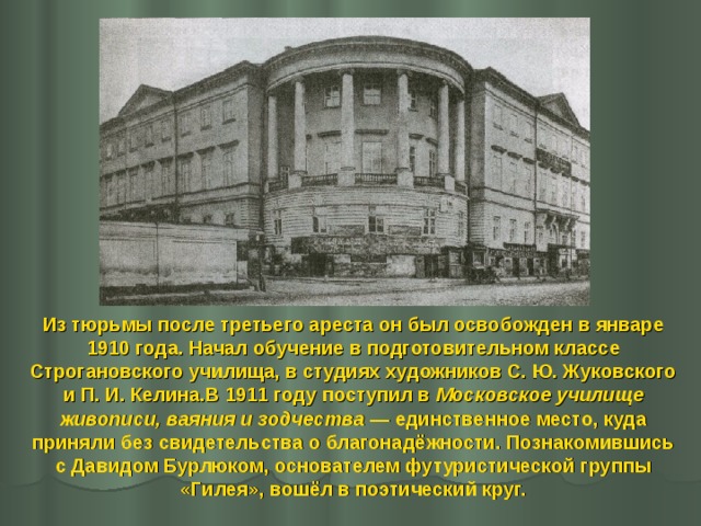 Из тюрьмы после третьего ареста он был освобожден в январе 1910 года. Начал обучение в подготовительном классе Строгановского училища, в студиях художников С. Ю. Жуковского и П. И. Келина.В 1911 году поступил в Московское училище живописи, ваяния и зодчества  — единственное место, куда приняли без свидетельства о благонадёжности. Познакомившись с Давидом Бурлюком, основателем футуристической группы «Гилея», вошёл в поэтический круг. 