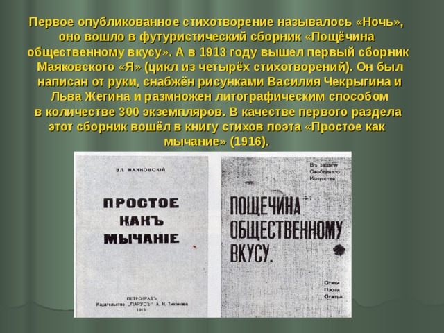 Первое опубликованное стихотворение называлось «Ночь», оно вошло в футуристический сборник «Пощёчина общественному вкусу». А в 1913 году вышел первый сборник  Маяковского «Я» (цикл из четырёх стихотворений). Он был  написан от руки, снабжён рисунками Василия Чекрыгина и  Льва Жегина и размножен литографическим способом  в количестве 300 экземпляров. В качестве первого раздела этот сборник вошёл в книгу стихов поэта «Простое как мычание» (1916). 