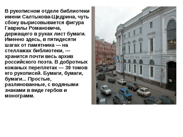 В рукописном отделе библиотеки имени Салтыкова-Щедрина, чуть сбоку вырисовывается фигура Гаврилы Романовича, держащего в руках лист бумаги. Именно здесь, в пятидесяти шагах от памятника — на стеллажах библиотеки, — хранится почти весь архив российского поэта. В добротных кожаных переплетах — 39 томов его рукописей. Бумаги, бумаги, бумаги... Простые, разлинованные, с водяными знаками в виде гербов и монограмм. 