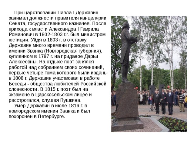  При царствовании Павла I Державин занимал должности правителя канцелярии Сената, государственного казначея. После прихода к власти Александра I Гаврила Романович в 1802-1803 г.г. был министром юстиции. Уйдя в 1803 г. в отставку Державин много времени проводил в имении Званка (Новгородская губерния), купленном в 1797 г. на приданое Дарьи Алексеевны. На отдыхе поэт занялся работой над собранием своих сочинений, первые четыре тома которого были изданы в 1808 г. Державин участвовал в работе Беседы - общества любителей Российской словесности. В 1815 г. поэт был на экзамене в Царскосельском лицее и расстрогался, слушая Пушкина.  Умер Державин в июле 1816 г. в новгородском имении Званка и был похоронен в Петербурге. 