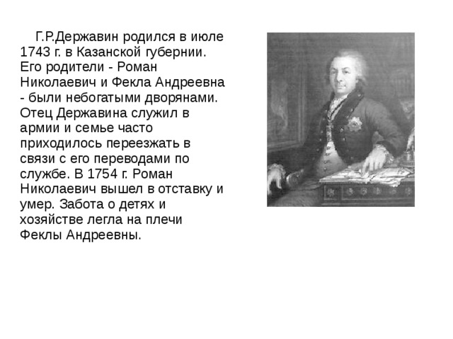  Г.Р.Державин родился в июле 1743 г. в Казанской губернии. Его родители - Роман Николаевич и Фекла Андреевна - были небогатыми дворянами. Отец Державина служил в армии и семье часто приходилось переезжать в связи с его переводами по службе. В 1754 г. Роман Николаевич вышел в отставку и умер. Забота о детях и хозяйстве легла на плечи Феклы Андреевны. 