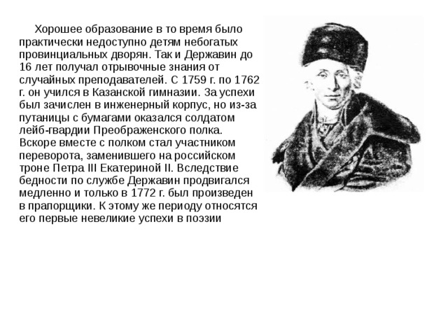  Хорошее образование в то время было практически недоступно детям небогатых провинциальных дворян. Так и Державин до 16 лет получал отрывочные знания от случайных преподавателей. С 1759 г. по 1762 г. он учился в Казанской гимназии. За успехи был зачислен в инженерный корпус, но из-за путаницы с бумагами оказался солдатом лейб-гвардии Преображенского полка. Вскоре вместе с полком стал участником переворота, заменившего на российском троне Петра III Екатериной II. Вследствие бедности по службе Державин продвигался медленно и только в 1772 г. был произведен в прапорщики. К этому же периоду относятся его первые невеликие успехи в поэзии 
