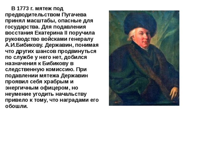  В 1773 г. мятеж под предводительством Пугачева принял масштабы, опасные для государства. Для подавления восстания Екатерина II поручила руководство войсками генералу А.И.Бибикову. Державин, понимая что других шансов продвинуться по службе у него нет, добился назначения к Бибикову в следственную комиссию. При подавлении мятежа Державин проявил себя храбрым и энергичным офицером, но неумение угодить начальству привело к тому, что наградами его обошли. 