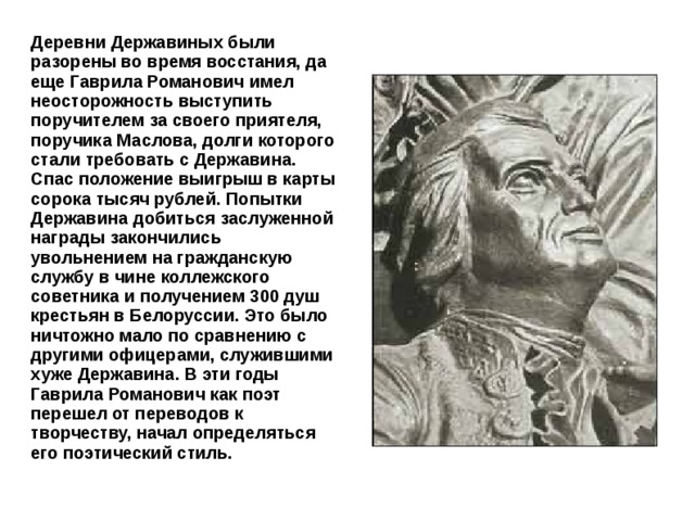 Деревни Державиных были разорены во время восстания, да еще Гаврила Романович имел неосторожность выступить поручителем за своего приятеля, поручика Маслова, долги которого стали требовать с Державина. Спас положение выигрыш в карты сорока тысяч рублей. Попытки Державина добиться заслуженной награды закончились увольнением на гражданскую службу в чине коллежского советника и получением 300 душ крестьян в Белоруссии. Это было ничтожно мало по сравнению с другими офицерами, служившими хуже Державина. В эти годы Гаврила Романович как поэт перешел от переводов к творчеству, начал определяться его поэтический стиль. 