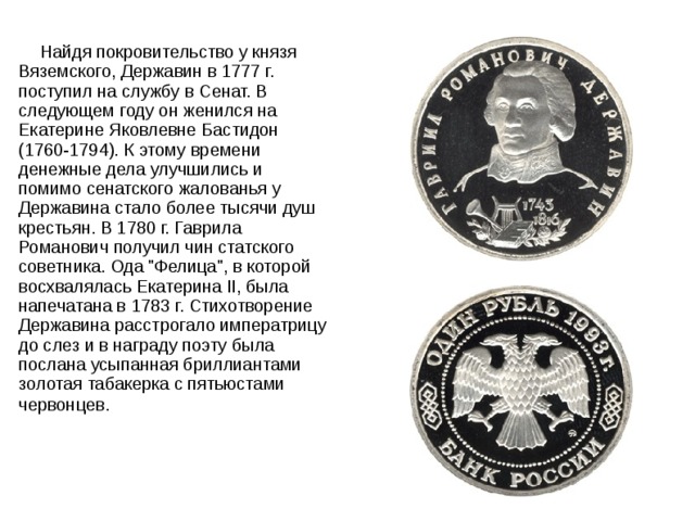  Найдя покровительство у князя Вяземского, Державин в 1777 г. поступил на службу в Сенат. В следующем году он женился на Екатерине Яковлевне Бастидон (1760-1794). К этому времени денежные дела улучшились и помимо сенатского жалованья у Державина стало более тысячи душ крестьян. В 1780 г. Гаврила Романович получил чин статского советника. Ода 
