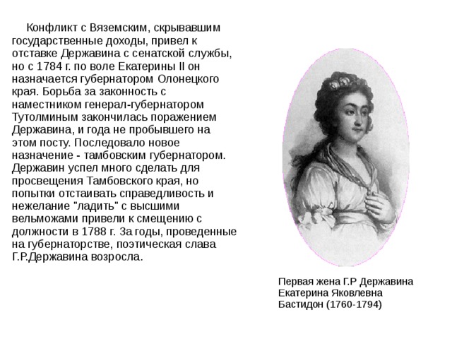  Конфликт с Вяземским, скрывавшим государственные доходы, привел к отставке Державина с сенатской службы, но с 1784 г. по воле Екатерины II он назначается губернатором Олонецкого края. Борьба за законность с наместником генерал-губернатором Тутолминым закончилась поражением Державина, и года не пробывшего на этом посту. Последовало новое назначение - тамбовским губернатором. Державин успел много сделать для просвещения Тамбовского края, но попытки отстаивать справедливость и нежелание 