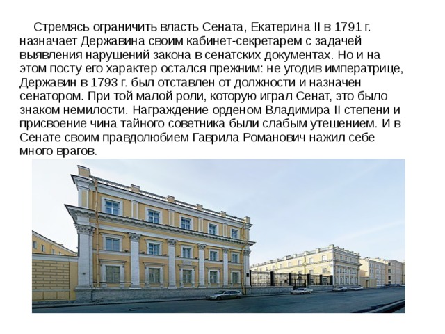  Стремясь ограничить власть Сената, Екатерина II в 1791 г. назначает Державина своим кабинет-секретарем с задачей выявления нарушений закона в сенатских документах. Но и на этом посту его характер остался прежним: не угодив императрице, Державин в 1793 г. был отставлен от должности и назначен сенатором. При той малой роли, которую играл Сенат, это было знаком немилости. Награждение орденом Владимира II степени и присвоение чина тайного советника были слабым утешением. И в Сенате своим правдолюбием Гаврила Романович нажил себе много врагов. 