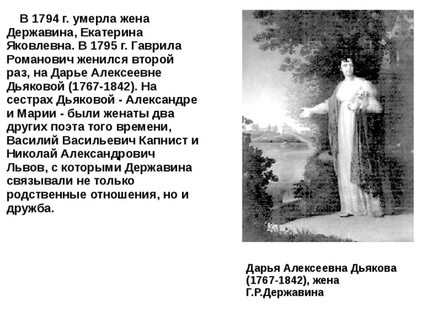  В 1794 г. умерла жена Державина, Екатерина Яковлевна. В 1795 г. Гаврила Романович женился второй раз, на Дарье Алексеевне Дьяковой (1767-1842). На сестрах Дьяковой - Александре и Марии - были женаты два других поэта того времени, Василий Васильевич Капнист и Николай Александрович Львов, с которыми Державина связывали не только родственные отношения, но и дружба. Дарья Алексеевна Дьякова (1767-1842), жена Г.Р.Державина 