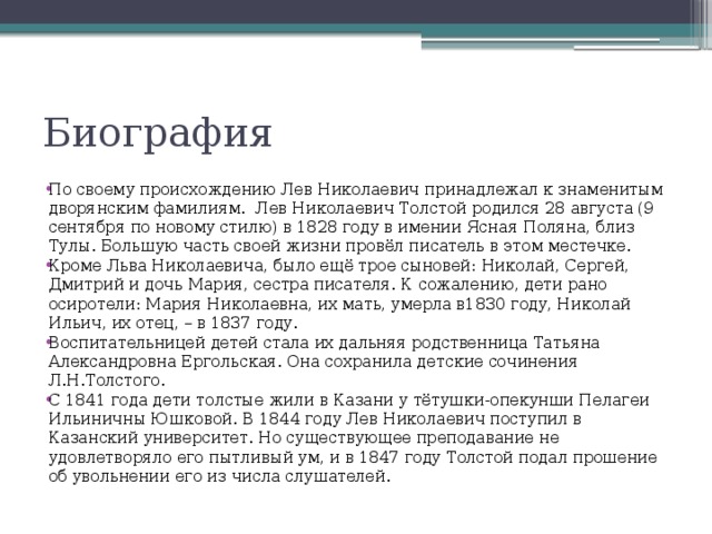 Биография По своему происхождению Лев Николаевич принадлежал к знаменитым дворянским фамилиям. Лев Николаевич Толстой родился 28 августа (9 сентября по новому стилю) в 1828 году в имении Ясная Поляна, близ Тулы. Большую часть своей жизни провёл писатель в этом местечке. Кроме Льва Николаевича, было ещё трое сыновей: Николай, Сергей, Дмитрий и дочь Мария, сестра писателя. К сожалению, дети рано осиротели: Мария Николаевна, их мать, умерла в1830 году, Николай Ильич, их отец, – в 1837 году. Воспитательницей детей стала их дальняя родственница Татьяна Александровна Ергольская. Она сохранила детские сочинения Л.Н.Толстого. С 1841 года дети толстые жили в Казани у тётушки-опекунши Пелагеи Ильиничны Юшковой. В 1844 году Лев Николаевич поступил в Казанский университет. Но существующее преподавание не удовлетворяло его пытливый ум, и в 1847 году Толстой подал прошение об увольнении его из числа слушателей. 