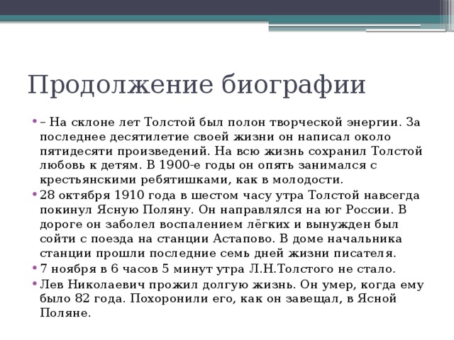Продолжение биографии – На склоне лет Толстой был полон творческой энергии. За последнее десятилетие своей жизни он написал около пятидесяти произведений. На всю жизнь сохранил Толстой любовь к детям. В 1900-е годы он опять занимался с крестьянскими ребятишками, как в молодости. 28 октября 1910 года в шестом часу утра Толстой навсегда покинул Ясную Поляну. Он направлялся на юг России. В дороге он заболел воспалением лёгких и вынужден был сойти с поезда на станции Астапово. В доме начальника станции прошли последние семь дней жизни писателя. 7 ноября в 6 часов 5 минут утра Л.Н.Толстого не стало. Лев Николаевич прожил долгую жизнь. Он умер, когда ему было 82 года. Похоронили его, как он завещал, в Ясной Поляне. 