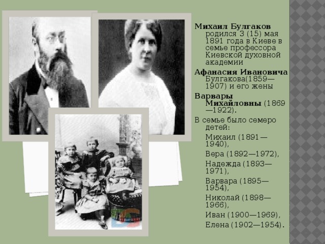 Михаил Булгаков родился 3 (15) мая 1891 года в Киеве в семье профессора Киевской духовной академии Афанасия Ивановича Булгакова(1859—1907) и его жены Варвары Михайловны (1869—1922). В семье было семеро детей:  Михаил (1891—1940),  Вера (1892—1972),  Надежда (1893—1971),  Варвара (1895—1954),  Николай (1898—1966),  Иван (1900—1969),  Елена (1902—1954). 