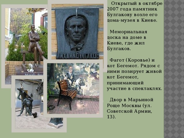  Открытый в октябре 2007 года памятник Булгакову возле его дома-музея в Киеве.  Мемориальная доска на доме в Киеве, где жил Булгаков.  Фагот (Коровье) и кот Бегемот. Рядом с ними позирует живой кот Бегемот, принимающий участие в спектаклях.  Двор в Марьиной Роще Москвы (ул. Советской Армии, 13). Вставка рисунка  