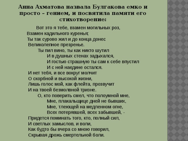 Анна Ахматова назвала Булгакова емко и просто – гением, и посвятила памяти его стихотворение:   Вот это я тебе, взамен могильных роз,  Взамен кадильного куренья;  Ты так сурово жил и до конца донес   Великолепное презренье.     Ты пил вино, ты как никто шутил   И в душных стенах задыхался,   И гостью страшную ты сам к себе впустил   И с ней наедине остался.   И нет тебя, и все вокруг молчит   О скорбной и высокой жизни,   Лишь голос мой, как флейта, прозвучит   И на твоей безмолвной тризне.     О, кто поверить смел, что полоумной мне,   Мне, плакальщице дней не бывших,   Мне, тлеющей на медленном огне,   Всех потерявшей, всех забывшей, -   Придется поминать того, кто, полный сил,   И светлых замыслов, и воли,   Как будто бы вчера со мною говорил,   Скрывая дрожь смертельной боли. 