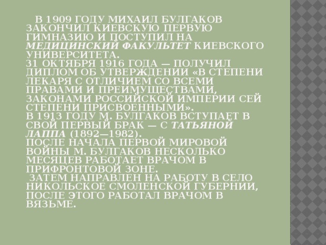  В 1909 году Михаил Булгаков закончил киевскую Первую гимназию и поступил на медицинский факультет Киевского университета.   31 октября 1916 года — получил диплом об утверждении «в степени лекаря с отличием со всеми правами и преимуществами, законами Российской Империи сей степени присвоенными».   В 1913 году М. Булгаков вступает в свой первый брак — с Татьяной Лаппа (1892—1982).   После начала Первой мировой войны М. Булгаков несколько месяцев работает врачом в прифронтовой зоне.  Затем направлен на работу в село Никольское Смоленской губернии, после этого работал врачом в Вязьме.   