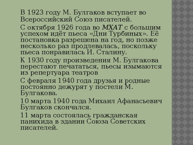  В 1923 году М. Булгаков вступает во Всероссийский Союз писателей.  С октября 1926 года во МХАТ с большим успехом идёт пьеса «Дни Турбиных». Её постановка разрешена на год, но позже несколько раз продлевалась, поскольку пьеса понравилась И. Сталину.  К 1930 году произведения М. Булгакова перестают печататься, пьесы изымаются из репертуара театров  С февраля 1940 года друзья и родные постоянно дежурят у постели М. Булгакова.  10 марта 1940 года Михаил Афанасьевич Булгаков скончался.  11 марта состоялась гражданская панихида в здании Союза Советских писателей. 