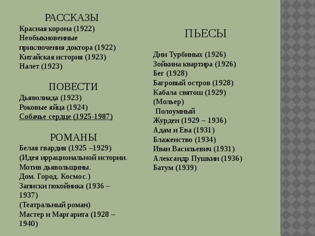 РАССКАЗЫ Красная корона (1922) Необыкновенные приключения доктора (1922) Китайская история (1923) Налет (1923) ПОВЕСТИ  Дьяволиада (1923) Роковые яйца (1924) Собачье сердце (1925-1987) РОМАНЫ  Белая гвардия (1925 –1929) (Идея иррациональной истории. Мотив дьявольщины. Дом. Город. Космос.) Записки покойника (1936 – 1937) (Театральный роман) Мастер и Маргарита (1928 – 1940) ПЬЕСЫ Дни Турбиных (1926) Зойкина квартира (1926) Бег (1928) Багровый остров (1928) Кабала святош (1929) (Мольер)  Полоумный Журден (1929 – 1936) Адам и Ева (1931) Блаженство (1934) Иван Васильевич (1931) Александр Пушкин (1936) Батум (1939) 