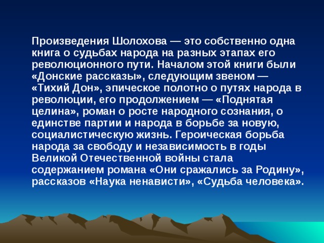  Произведения Шолохова — это собственно одна книга о судьбах народа на разных этапах его революционного пути. Началом этой книги были «Донские рассказы», следующим звеном — «Тихий Дон», эпическое полотно о путях народа в революции, его продолжением — «Поднятая целина», роман о росте народного сознания, о единстве партии и народа в борьбе за новую, социалистическую жизнь. Героическая борьба народа за свободу и независимость в годы Великой Отечественной войны стала содержанием романа «Они сражались за Родину», рассказов «Наука ненависти», «Судьба человека». 