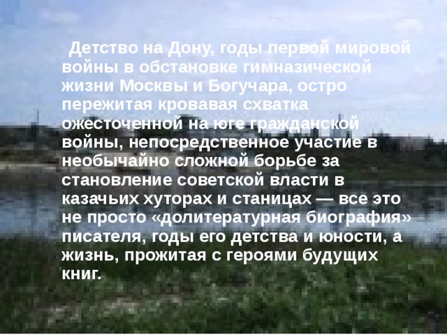  Детство на Дону, годы первой мировой войны в обстановке гимназической жизни Москвы и Богучара, остро пережитая кровавая схватка ожесточенной на юге гражданской войны, непосредственное участие в необычайно сложной борьбе за становление советской власти в казачьих хуторах и станицах — все это не просто «долитературная биография» писателя, годы его детства и юности, а жизнь, прожитая с героями будущих книг. 