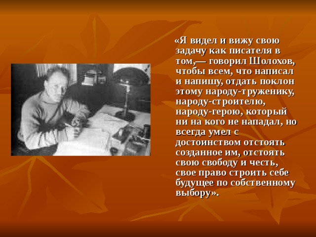  «Я видел и вижу свою задачу как писателя в том,— говорил Шолохов, чтобы всем, что написал и напишу, отдать поклон этому народу-труженику, народу-строителю, народу-герою, который ни на кого не нападал, но всегда умел с достоинством отстоять созданное им, отстоять свою свободу и честь, свое право строить себе будущее по собственному выбору». 