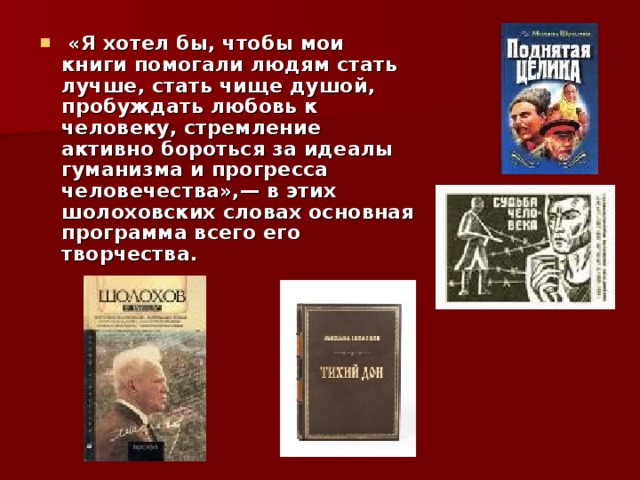  «Я хотел бы, чтобы мои книги помогали людям стать лучше, стать чище душой, пробуждать любовь к человеку, стремление активно бороться за идеалы гуманизма и прогресса человечества»,— в этих шолоховских словах основная программа всего его творчества.  