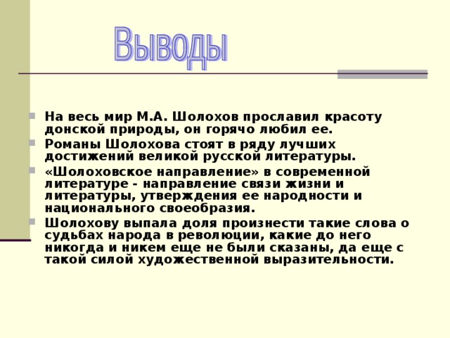  На весь мир М.А. Шолохов прославил красоту донской природы, он горячо любил ее. Романы Шолохова стоят в ряду лучших достижений великой русской литературы. «Шолоховское направление» в современной литературе - направление связи жизни и литературы, утверждения ее народности и национального своеобразия. Шолохову выпала доля произнести такие слова о судьбах народа в революции, какие до него никогда и никем еще не были сказаны, да еще с такой силой художественной выразительности.   