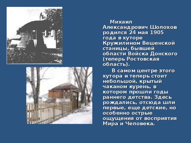   Михаил Александрович Шолохов родился 24 мая 1905 года в хуторе Кружилином Вешенской станицы, бывшей области Войска Донского (теперь Ростовская область).  В самом центре этого хутора и теперь стоит небольшой, крытый чаканом курень, в котором прошли годы раннего детства. Здесь рождались, отсюда шли первые, еще детские, но особенно острые ощущения от восприятия Мира и Человека. 