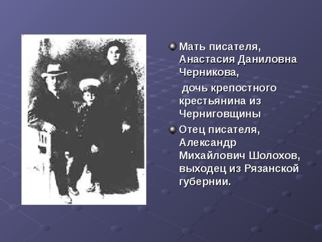  Мать писателя, Анастасия Даниловна Черникова,  дочь крепостного крестьянина из Черниговщины  Отец писателя, Александр Михайлович Шолохов, выходец из Рязанской губернии.   