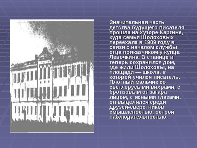   Значительная часть детства будущего писателя прошла на хуторе Каргине, куда семья Шолоховых переехала в 1909 году в связи с началом службы отца приказчиком у купца Левочкина. В станице и теперь сохранился дом, где жили Шолоховы, на площади — школа, в которой учился писатель. Плотный мальчик со светлорусыми вихрами, с бронзовым от загара лицом, с ясными глазами, он выделялся среди друзей-сверстников смышленостью, острой наблюдательностью.  