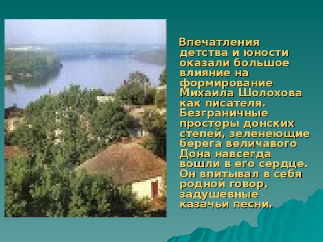     Впечатления детства и юности оказали большое влияние на формирование Михаила Шолохова как писателя. Безграничные просторы донских степей, зеленеющие берега величавого Дона навсегда вошли в его сердце. Он впитывал в себя родной говор, задушевные казачьи песни. 