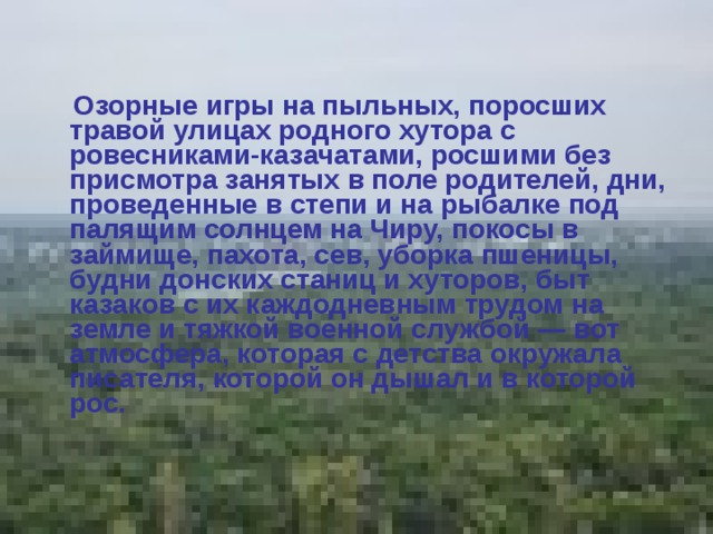   Озорные игры на пыльных, поросших травой улицах родного хутора с ровесниками-казачатами, росшими без присмотра занятых в поле родителей, дни, проведенные в степи и на рыбалке под палящим солнцем на Чиру, покосы в займище, пахота, сев, уборка пшеницы, будни донских станиц и хуторов, быт казаков с их каждодневным трудом на земле и тяжкой военной службой — вот атмосфера, которая с детства окружала писателя, которой он дышал и в которой рос.  