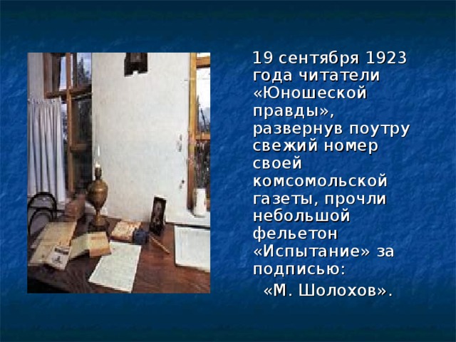  19 сентября 1923 года читатели «Юношеской правды», развернув поутру свежий номер своей комсомольской газеты, прочли небольшой фельетон «Испытание» за подписью:  «М. Шолохов». 