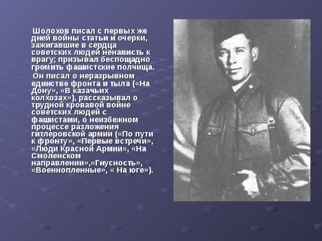  Шолохов писал с первых же дней войны статьи и очерки, зажигавшие в сердца советских людей ненависть к врагу; призывал беспощадно громить фашистские полчища.  Он писал о неразрывном единстве фронта и тыла («На Дону», «В казачьих колхозах»), рассказывал о трудной кровавой войне советских людей с фашистами, о неизбежном процессе разложения гитлеровской армии («По пути к фронту», «Первые встречи», «Люди Красной Армии», «На Смоленском направлении»,«Гнусность», «Военнопленные», « На юге»).  