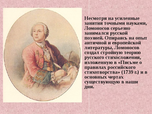 Несмотря на усиленные занятия точными науками, Ломоносов серьезно занимался русской поэзией. Опираясь на опыт античной и европейской литературы, Ломоносов создал стройную теорию русского стихосложения, изложенную в «Письме о правилах российского стихотворства» (1739 г.) и в основных чертах существующую в наши дни.    