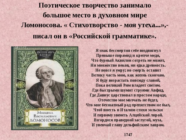 Поэтическое творчество занимало большое место в духовном мире Ломоносова. « Стихотворство - моя утеха...»,-  писал он в «Российской грамматике».  Я знак бессмертия себе воздвигнул Превыше пирамид и крепче меди, Что бурный Аквилон сотреть не может, Ни множество веков, ни едка древность. Не вовсе я умру; но смерть оставит Велику часть мою, как жизнь скончаю. Я буду возрастать повсюду славой, Пока великий Рим владеет светом. Где быстрыми шумит струями Авфид, Где Давнус царствовал в простом народе, Отечество мое молчать не будет, Что мне беззнатный род препятством не был, Чтоб внесть в Италию стихи эольски И первому звенеть Алцейской лирой. Взгордися праведной заслугой, муза, И увенчай главу дельфийским лавром.  1747 