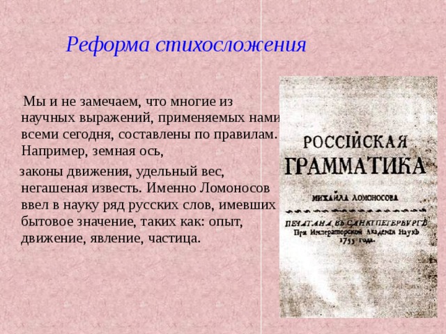 Реформа стихосложения  Мы и не замечаем, что многие из научных выражений, применяемых нами всеми сегодня, составлены по правилам. Например, земная ось,  законы движения, удельный вес, негашеная известь. Именно Ломоносов ввел в науку ряд русских слов, имевших бытовое значение, таких как: опыт, движение, явление, частица. 