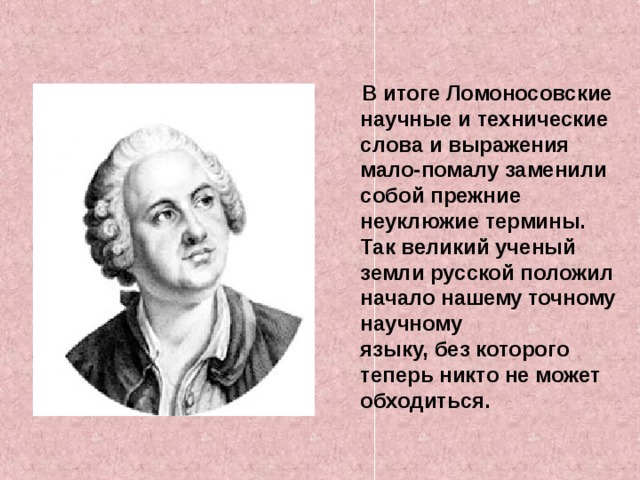 В итоге Ломоносовские научные и технические слова и выражения мало-помалу заменили собой прежние неуклюжие термины. Так великий ученый земли русской положил начало нашему точному научному  языку, без которого теперь никто не может обходиться.  