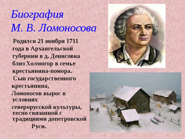 Биография  М. В. Ломоносова  Родился 21 ноября 1711 года в Архангельской губернии в д. Денисовка близ Холмогор в семье крестьянина-помора.  Сын государственного  крестьянина,  Ломоносов вырос в условиях  северорусской культуры, тесно связанной с традициями допетровской  Руси. 