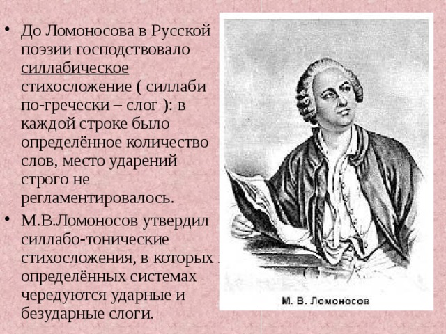 До Ломоносова в Русской поэзии господствовало силлабическое стихосложение ( силлаби по-гречески – слог ): в каждой строке было определённое количество слов, место ударений строго не регламентировалось. М.В.Ломоносов утвердил силлабо-тонические стихосложения, в которых в определённых системах чередуются ударные и безударные слоги.  