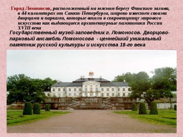 Город Ломоносов , расположенный на южном берегу Финского залива, в 44 километрах от Санкт-Петербурга, широко известен своими дворцами и парками, которые вошли в сокровищницу мирового искусства как выдающиеся архитектурные памятники России XVIII века Государственный музей-заповедник г. Ломоносов. Дворцово-парковый ансамбль Ломоносова - ценнейший уникальный памятник русской культуры и искусства 18-го века 